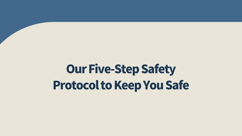 Our Five-Step Safety Protocol to Keep You Safe